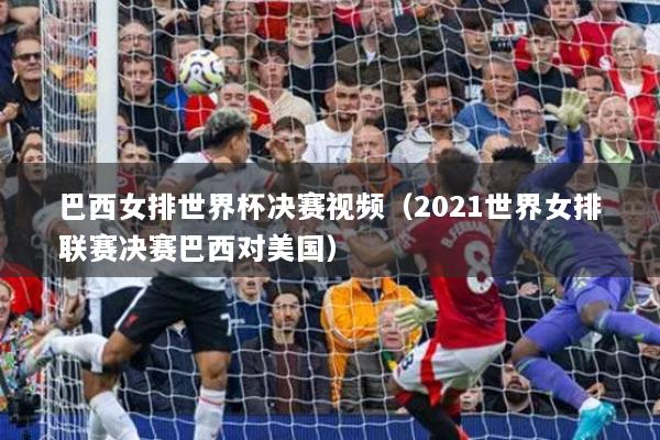 巴西女排世界杯决赛视频（2021世界女排联赛决赛巴西对美国）