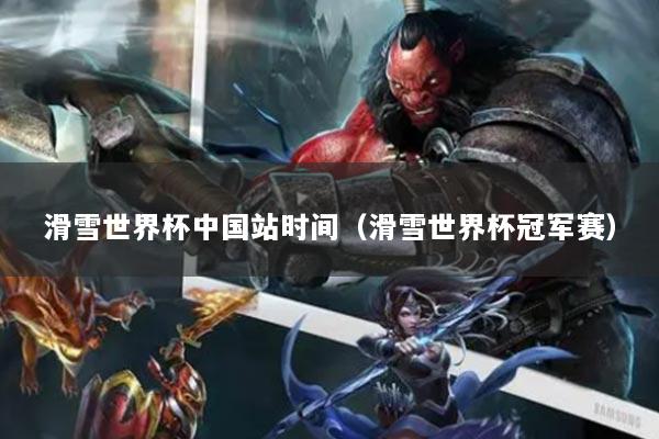 滑雪世界杯中国站时间(滑雪世界杯冠军赛)