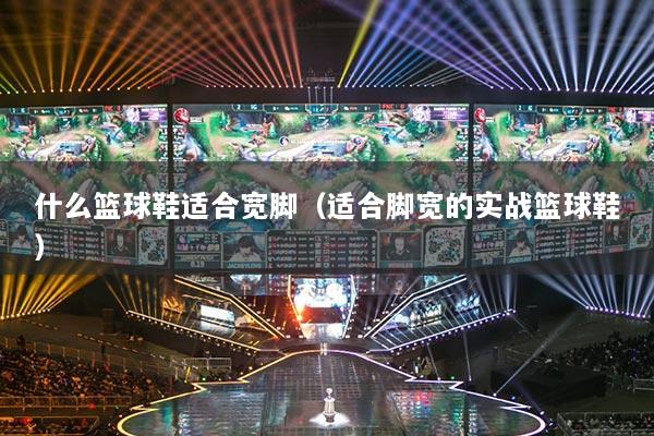 什么篮球鞋适合宽脚(适合脚宽的实战篮球鞋)