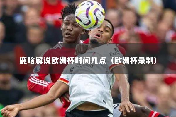 鹿晗解说欧洲杯时间几点（欧洲杯录制）