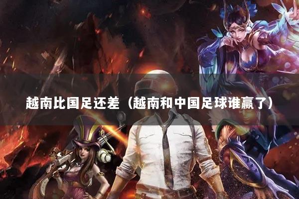 越南比国足还差（越南和中国足球谁赢了）
