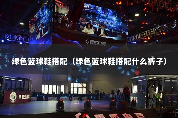 绿色篮球鞋搭配（绿色篮球鞋搭配什么裤子）